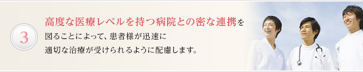 高度な医療レベルを持つ病院との密な連携を図ることによって、患者様が迅速に適切な治療が受けられるように配慮します。